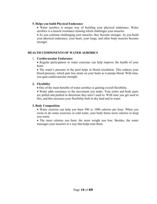 Page 19 of 69
5. Helps you build Physical Endurance
 Water aerobics is unique way of building your physical endurance. Water
aerobics is a muscle resistance training which challenges your muscles.
 As you continue challenging your muscles, they become stronger. As you build
your physical endurance, your heart, your lungs, and other body muscles become
stronger.
HEALTH COMPONENTS OF WATER AEROBICS
1. Cardiovascular Endurance
 Regular participation in water exercises can help improve the health of your
heart.
 The water’s pressure in the pool helps in blood circulation. This reduces your
blood pressure, which puts less strain on your heart as it pumps blood. With time,
you gain cardiovascular strength.
2. Flexibility
 One of the main benefits of water aerobics is gaining overall flexibility.
 Water adds resistance to the movement you make. Your joints and body parts
are pulled and pushed in directions they aren’t used to. With time you get used to
this, and this increases your flexibility both in dry land and in water.
3. Body Composition
 Water exercise can help you burn 500 to 1000 calories per hour. When you
swim or do water exercises in cold water, your body burns more calories to keep
you warm.
 The more calories you burn; the more weight you lose. Besides, the water
massages your muscles in a way that helps tone them.
 