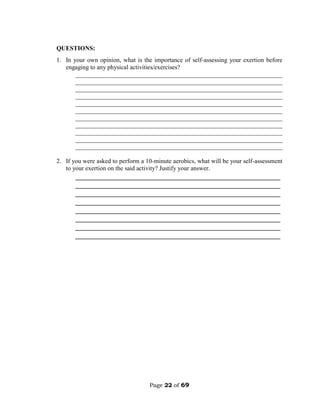 Page 22 of 69
QUESTIONS:
1. In your own opinion, what is the importance of self-assessing your exertion before
engaging to any physical activities/exercises?
__________________________________________________________________
__________________________________________________________________
__________________________________________________________________
__________________________________________________________________
__________________________________________________________________
__________________________________________________________________
__________________________________________________________________
__________________________________________________________________
__________________________________________________________________
__________________________________________________________________
__________________________________________________________________
2. If you were asked to perform a 10-minute aerobics, what will be your self-assessment
to your exertion on the said activity? Justify your answer.
________________________________________________________
________________________________________________________
________________________________________________________
________________________________________________________
________________________________________________________
________________________________________________________
________________________________________________________
________________________________________________________
 