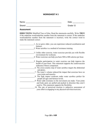 Page 23 of 69
WORKSHEET # 3
Name: __________________________________ Date: ___________
Strand: _________________________________ Grade 12
Assessment
DIRECTIONS: Modified True or False. Read the statements carefully. Write TRUE
if the underline word/underline number from the statement is correct. If the underline
word/underline number from the statement is incorrect, write the correct word to
make the statement correct.
_______________1. As we grow older, you can experience reduced coordination and
balance.
_______________2. Water aerobics is a method of resistance training.
_______________3. Unlike other exercise, water exercises provide you with flexible
environment for workouts.
_______________4. Water exercises can help you burn 500 to 800 calories per hour.
_______________5. Regular participation in water exercise can help improve the
health of your heart. This statement supports the cardiovascular
endurance fitness component.
________________6. The cross-country step of water aerobics targets the abdominal
and glutes.
________________7. The water’s volume reduced the impact that exercises have on
your joints and muscles.
________________8. The high impact workouts make water aerobics perfect for
people all ages and fairness levels.
________________9. Water adds resistance to the movement you make. Your joints
and body parts are pulled and pushed in direction they aren’t
used to. This statement supports the flexibility.
________________10. The rate of perceived exertion is subjective assessment of
your effort in engaging to any physical activities/exercises.
 