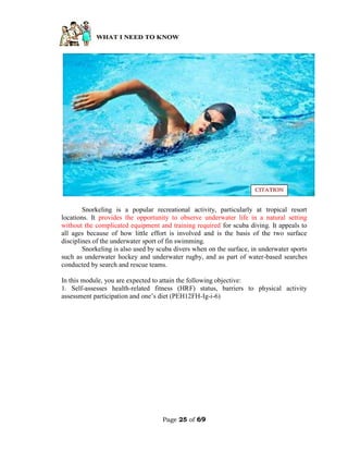 Page 25 of 69
Snorkeling is a popular recreational activity, particularly at tropical resort
locations. It provides the opportunity to observe underwater life in a natural setting
without the complicated equipment and training required for scuba diving. It appeals to
all ages because of how little effort is involved and is the basis of the two surface
disciplines of the underwater sport of fin swimming.
Snorkeling is also used by scuba divers when on the surface, in underwater sports
such as underwater hockey and underwater rugby, and as part of water-based searches
conducted by search and rescue teams.
In this module, you are expected to attain the following objective:
1. Self-assesses health-related fitness (HRF) status, barriers to physical activity
assessment participation and one’s diet (PEH12FH-Ig-i-6)
 