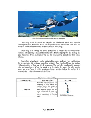 Page 27 of 69
Snorkeling is an excellent way explore the underwater world with minimal
training and skills. However, before you hop in the water for the first time, read this
article to understand some basic information about snorkeling.
Snorkeling is an activity that allows participants to observe the underwater world
from the surface using a mask and a snorkel tube. Snorkeling requires less training and
gear than scuba diving and free diving, and the basics can be learned in a short period
of time.
Snorkelers typically stay on the surface of the water, and may even use floatation
devices such as life vests or snorkeling vests to float comfortably on the surface
(although neither of these are strictly necessary). The snorkeler breathes with a snorkel
tube and mouthpiece. While the snorkeler’s face is in the water, the tube remains
above the water’s surface if a snorkeler chooses to dive below the surface, it is
generally for a relatively short period of time.
 