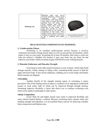 Page 31 of 69
HEALTH FITNES COMPONENTS OF SWIMMING
1. Cardiovascular Fitness
Swimming is an excellent cardiovascular activity because it involves
continuous movement of large muscle mass in a low-to-zero gravity environment, which
makes it easy on your joints. Swimming for at least 20 minutes, three times a week can
help you achieve a healthier life because it gets your heart rate up, burns fat and
improves your body’s ability to pump oxygen-rich blood to your working muscles.
2. Muscular Endurance and Muscular Strength
Exercising in water adds natural resistance to your workout, which helps build
stronger muscles. Unlike running or riding a bike, swimming builds muscle in both the
upper and lower body. It also boosts endurance, enabling you to swim longer and further
before muscles are fatigued.
3.Flexibility
Another benefit of the strength training aspect of swimming is injury
prevention. One of the leading causes of injury is weakness of an improperly conditioned
muscle or weak joints, both of which can be improved through strength training.
Swimming improves flexibility, a factor that allows you to continue swimming even
when you're unable to participate in other sports.
4.Body Composition
Lower body fat and higher muscle mass leads to improved flexibility and
more calories burned during a workout. Because swimming burns calories while also
building strength and endurance, it is an excellent fitness activity for achieving a healthy
body composition and fabulous tone.
 