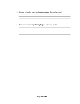 Page 32 of 69
1. How can swimming improves the cardiovascular fitness of a person?
__________________________________________________________________
__________________________________________________________________
__________________________________________________________________
__________________________________________________________________
__________________________________________________________________
2. Discuss how swimming relatively helps in preventing injury.
__________________________________________________________________
__________________________________________________________________
__________________________________________________________________
__________________________________________________________________
__________________________________________________________________
 