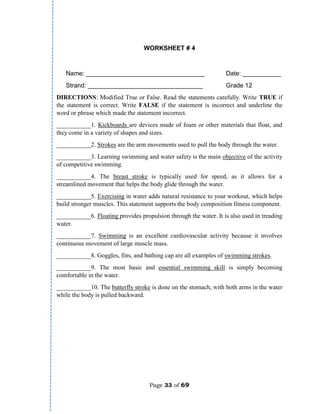 Page 33 of 69
WORKSHEET # 4
Name: __________________________________ Date: ___________
Strand: _________________________________ Grade 12
DIRECTIONS: Modified True or False. Read the statements carefully. Write TRUE if
the statement is correct. Write FALSE if the statement is incorrect and underline the
word or phrase which made the statement incorrect.
___________1. Kickboards are devices made of foam or other materials that float, and
they come in a variety of shapes and sizes.
___________2. Strokes are the arm movements used to pull the body through the water.
___________3. Learning swimming and water safety is the main objective of the activity
of competitive swimming.
___________4. The breast stroke is typically used for speed, as it allows for a
streamlined movement that helps the body glide through the water.
___________5. Exercising in water adds natural resistance to your workout, which helps
build stronger muscles. This statement supports the body composition fitness component.
___________6. Floating provides propulsion through the water. It is also used in treading
water.
___________7. Swimming is an excellent cardiovascular activity because it involves
continuous movement of large muscle mass.
___________8. Goggles, fins, and bathing cap are all examples of swimming strokes.
___________9. The most basic and essential swimming skill is simply becoming
comfortable in the water.
___________10. The butterfly stroke is done on the stomach, with both arms in the water
while the body is pulled backward.
 