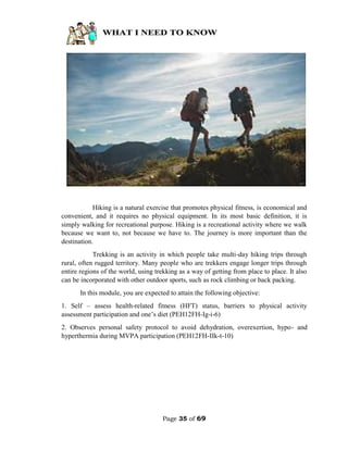 Page 35 of 69
Hiking is a natural exercise that promotes physical fitness, is economical and
convenient, and it requires no physical equipment. In its most basic definition, it is
simply walking for recreational purpose. Hiking is a recreational activity where we walk
because we want to, not because we have to. The journey is more important than the
destination.
Trekking is an activity in which people take multi-day hiking trips through
rural, often rugged territory. Many people who are trekkers engage longer trips through
entire regions of the world, using trekking as a way of getting from place to place. It also
can be incorporated with other outdoor sports, such as rock climbing or back packing.
In this module, you are expected to attain the following objective:
1. Self – assess health-related fitness (HFT) status, barriers to physical activity
assessment participation and one’s diet (PEH12FH-Ig-i-6)
2. Observes personal safety protocol to avoid dehydration, overexertion, hypo- and
hyperthermia during MVPA participation (PEH12FH-IIk-t-10)
 