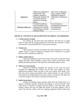 Page 38 of 69
PHYSICAL AND MENTAL HEALH BENEFITS OF HIKING AND TREKKING
1. Cardiovascular Strength
By walking up and down hills and mountains, the heart has to pump
harder to keep with the oxygen demand. The heart rate does maintain a steady,
increased rate, increasing blood flow to the muscle and brain.
2. Weight Loss
These physical activities eventually help shed unwanted fat and water
weight. In fact, 6 weeks of trekking at moderate level of intensity on a regular
basis can lead to significant weight loss.
3. Builds a Robust Heart
Hiking and trekking are great bet for those who wish to keep their hearts
healthy and agile. While trekking, a person has to climb up and down which
making the heart pump blood with vigorously and building cardiac muscle.
4. Improves Lung Capacity
Hiking and trekking strengthen the muscles of the neck and chest,
including the diaphragm and muscles the ribs that work together to power
inhaling and exhaling. When you hike or trek your muscles work harder, your
body uses more oxygen and produces more carbon dioxide. To cope with this
extra demand, your breathing has to increase and your circulation also speeds up
to take the oxygen to the muscle so that they can keep moving.
5. Builds Strong Bones
Hiking and trekking require optimum effort from the human body, as it
requires stretching, jumping, climbing and dodging at several intervals. Such
small burst of exercises at regular intervals during a trek help make bones
stronger. Hikers also have the added the burden of carrying supplies, such as
water, first aid kits, clothes and even camping equipment which would mean
 