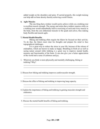 Page 39 of 69
added weight on the shoulders and spine. If carried properly, this weight training
can help add on bone density thereby achieving overall fitness.
6. Agile Muscles
The one thing that a trekker would surely achieve while on a trekking tour
is excellent muscle strength. The energy and strain that a trekker requires while on
a trekking tour would undoubtedly lead to exercising of each and every muscle in
the body, from the core abdominal muscles to the quads and calves, thus making
body flexible and muscle agile.
7. Mental Health Benefits
Hiking and trekking often require the hikers be focused on their activity.
To do that, the hikers must clear his thoughts and prepare his mind to face
topographical challenges.
It is a great way to reduce the stress in your life, because of the release of
endorphins, which are known to make us happy. Breathing in fresh air as well as
seeing nature around while trekking is a great way to improve mental health,
memory and functionality of the brain. It can also give you a better appreciation
of the world and a sense of calmness and joy.
1. Which do you think is more physically and mentally challenging, hiking or
trekking? Why?
__________________________________________________________________
__________________________________________________________________
2. Discuss how hiking and trekking improves cardiovascular strength.
__________________________________________________________________
__________________________________________________________________
3. Discuss the effect of hiking and trekking in improving lung capacity.
__________________________________________________________________
__________________________________________________________________
4. Explain the importance of hiking and trekking in gaining muscular strength and
endurance.
__________________________________________________________________
__________________________________________________________________
5. Discuss the mental health benefits of hiking and trekking.
__________________________________________________________________
__________________________________________________________________
 
