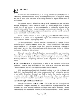 Page 4 of 69
Recreational from term recreation, is an activity done for enjoyment when one is
not working. Recreational means relating or denoting activity done for enjoyment during
free time. It refers to the time spent in an activity one loves to engage in with intent to
feel refreshed.
Recreational activities help you to take a break from monotony and diversion
from the daily routine. It gives people the benefit of a positive change from the stereo
typical life style and involves an active participation in entertaining activities that a
person is interested in. When a person is engaged in recreating activities that he or she
likes, it would naturally give them enjoyment. Recreational activities provide source of
joy and relaxation to one’s mind and body
Health – related fitness is all about psychology, personal health and how activity
influences us as person. This is important for anyone who wants to live a physically
active lifestyle to support a higher quality of life.
An individual requires a fine level of health – related fitness for a normal life style
regardless of age, gender or sporting ability. One’s failure to sustain this could lessen
his/her quality of life. Poor fitness on the other hand also controls the capability to
perform daily activities like walking/ cycling to work, shopping and picking up children
to school, or climbing the stairs at home.
Fitness is a complex subject. In fact, there are many definition and explanation
about it. Health – related fitness speaks about the components of fitness, which composed
our health condition. Body composition, muscular strength and muscular endurance,
flexibility and cardio – respiratory endurance are the components of health – related
fitness.
BODY COMPOSITION is the percentage of body fat and lean body tissue in an
individual, Lean body tissue is composed of water, blood, skin, muscles and bone. From
a health viewpoint, it is very significant to have a low level of body fat,
BMI is an indicator of total body fat which is related to the risk of disease and
death. Body Mass Index (BMI) refers to the measurement of one’s weight relative to his
or her height. Researchers frequently use BMI in studies that examine health risk
associated with body weight. BMI is useful in areas where there is no adequate
equipment to measure body fat. It is also effective when use in large population survey
Muscular Strength and Muscular Endurance
Strength is also known as MUSCULAR STRENGTH. It is vital for everyone not
just to athletes. Strength is the ability of a particular muscles or group of muscle to put
forth force in a single maximal contraction to conquer other form of resistance. Relating
to everyday life, this resistance is classified as an activity that involves a level of strength
 
