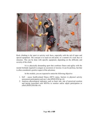 Page 43 of 69
Rock climbing is the sport or activity rock faces, especially with the aid of ropes and
special equipment. The concept is to reach an end point, or a summit of a rock face or
structure. This can be done with specific equipment, depending on the difficulty and
severity of the climb.
It is a physically demanding sport that combines fitness and agility with the
mental fortitude required to conquer an ascension or traverse. It can be perilous, but that
is often considered a positive aspect of the adventure.
In this module, you are expected to attain the following objective:
1. Self – assess health-related fitness (HFT) status, barriers to physical activity
assessment participation and one’s diet (PEH12FH-Ig-i-6)
2. Analyzes physiological indicators such as heart rate, rate of perceived exertion
and pacing associated with MVPAs to monitor and/or adjust participation or
effort (PEH12FH-IIk-t-9)
 