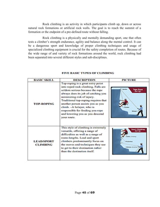 Page 45 of 69
Rock climbing is an activity in which participants climb up, down or across
natural rock formations or artificial rock walls. The goal is to reach the summit of a
formation or the endpoint of a pre-defined route without falling.
Rock climbing is a physically and mentally demanding sport, one that often
tests a climber’s strength endurance, agility and balance along the mental control. It can
be a dangerous sport and knowledge of proper climbing techniques and usage of
specialized climbing equipment is crucial for the safety completion of routes. Because of
the wide range of and variety of rock formations around the world, rock climbing had
been separated into several different styles and sub-disciplines.
 