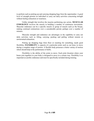 Page 5 of 69
to perform such as picking up and carrying shopping bags from the supermarket. A good
level of strength permits an individual to carry out daily activities concerning strength
without feeling exhaustion or weariness.
Unlike strength that involves the muscles performing one action, MUSCULAR
ENDURANCE involves the muscle in building a number of continuous movements.
Muscular endurance can be a specific muscle or group of muscle such as the biceps,
making continual contractions over a considerable period, perhaps over a number of
minutes.
Muscular strength and endurance are advantages in the capability to carry out
daily activities such as lifting, carrying, pushing and pulling without tension or
unwarranted exhaustion.
Picking up shopping bags from floor or reaching for something, needs good
flexibility. FLEXIBILITY is capacity of a particular joints such as our knee, to move
during a complete range of motion. A flexible body possesses a better variety of motion
which should help in the performance of skills.
Flexibility is the ability of the joints to move. Each joint (location where your
bones join together) in your body is designed to move in a certain way. Flexibility is as
important as aerobic endurance and must be specifically included during training.
 