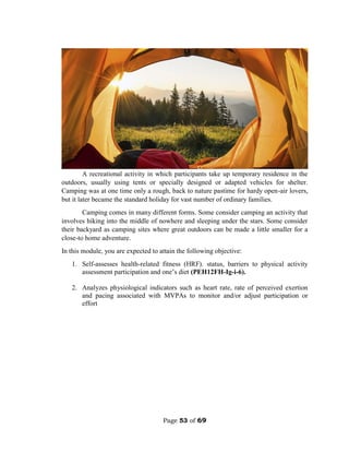 Page 53 of 69
A recreational activity in which participants take up temporary residence in the
outdoors, usually using tents or specially designed or adapted vehicles for shelter.
Camping was at one time only a rough, back to nature pastime for hardy open-air lovers,
but it later became the standard holiday for vast number of ordinary families.
Camping comes in many different forms. Some consider camping an activity that
involves hiking into the middle of nowhere and sleeping under the stars. Some consider
their backyard as camping sites where great outdoors can be made a little smaller for a
close-to home adventure.
In this module, you are expected to attain the following objective:
1. Self-assesses health-related fitness (HRF). status, barriers to physical activity
assessment participation and one’s diet (PEH12FH-Ig-i-6).
2. Analyzes physiological indicators such as heart rate, rate of perceived exertion
and pacing associated with MVPAs to monitor and/or adjust participation or
effort
 