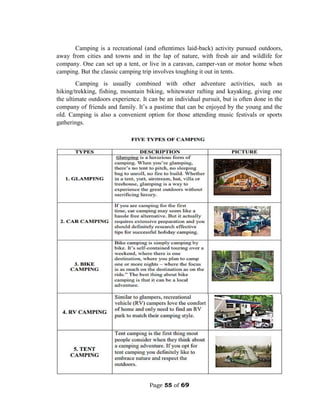 Page 55 of 69
Camping is a recreational (and oftentimes laid-back) activity pursued outdoors,
away from cities and towns and in the lap of nature, with fresh air and wildlife for
company. One can set up a tent, or live in a caravan, camper-van or motor home when
camping. But the classic camping trip involves toughing it out in tents.
Camping is usually combined with other adventure activities, such as
hiking/trekking, fishing, mountain biking, whitewater rafting and kayaking, giving one
the ultimate outdoors experience. It can be an individual pursuit, but is often done in the
company of friends and family. It’s a pastime that can be enjoyed by the young and the
old. Camping is also a convenient option for those attending music festivals or sports
gatherings.
 
