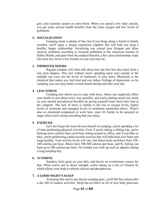 Page 57 of 69
give your immune system an extra boost. When you spend a few days outside,
you get some serious health benefits from the extra oxygen and low levels of
pollutants.
2. SOCIALIZATION
Camping alone is plenty of fun, but if you bring along a friend or family
member, you'll enjoy a unique experience together that will help you keep a
healthy, happy relationship. Socializing can extend your lifespan and delay
memory problems according to research published in the American Journal of
Public Health, and apart from the medical benefits, a few close relationships make
life more fun. Invite a few friends on your next trip out.
3. IMPROVED MOODS
Regular campers will often talk about how the first few days back from a
trip seem happier. This isn't without merit; spending some time outside in the
sunlight can even out the levels of melatonin in your brain. Melatonin is the
chemical that makes you feel tired and can induce feelings of depression, so by
camping, you can enjoy better overall moods during and after your trip.
4. LESS STRESS
Camping also allows you to cope with stress. Stress can negatively affect
your health in just about every way possible, and you're putting much less strain
on your mental and physical faculties by giving yourself some stress-free time at
the campsite. The lack of stress is related to the rise in oxygen levels, higher
levels of serotonin and managed levels of melatonin mentioned above. There's
also an emotional component at work here, since it's harder to be annoyed or
angry when you're doing something that you enjoy.
5. EXERCISE
Let's not forget the most obvious benefit of camping: you're spending a lot
of time performing physical activities. Even if you're taking a fishing trip, you're
burning more calories than you'd burn sitting around an office, and if you hike or
bike, you're performing cardiovascular exercise that will help keep your heart and
lungs healthy. Your activity levels will vary, but hikers burn anywhere from 120-
300 calories per hour. Bikers burn 300-500 calories per hour, and fly fishing can
burn up to 200 calories per hour. No wonder you work up such an appetite during
a long camping trip.
6. SUNSHINE
Sunshine feels great on your skin, and there's an evolutionary reason for
that. When you're out in direct sunlight, you're taking on a ton of Vitamin D,
which allows your body to absorb calcium and phosphorous.
7. A GOOD NIGHT’S SLEEP
Assuming that you've got decent camping gear, you'll fall fast asleep after
a day full of outdoor activities. Sleep has an effect on all of your body processes
 
