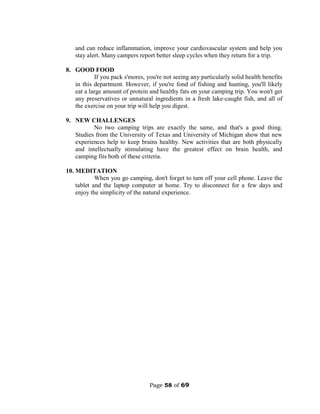 Page 58 of 69
and can reduce inflammation, improve your cardiovascular system and help you
stay alert. Many campers report better sleep cycles when they return for a trip.
8. GOOD FOOD
If you pack s'mores, you're not seeing any particularly solid health benefits
in this department. However, if you're fond of fishing and hunting, you'll likely
eat a large amount of protein and healthy fats on your camping trip. You won't get
any preservatives or unnatural ingredients in a fresh lake-caught fish, and all of
the exercise on your trip will help you digest.
9. NEW CHALLENGES
No two camping trips are exactly the same, and that's a good thing.
Studies from the University of Texas and University of Michigan show that new
experiences help to keep brains healthy. New activities that are both physically
and intellectually stimulating have the greatest effect on brain health, and
camping fits both of these criteria.
10. MEDITATION
When you go camping, don't forget to turn off your cell phone. Leave the
tablet and the laptop computer at home. Try to disconnect for a few days and
enjoy the simplicity of the natural experience.
 