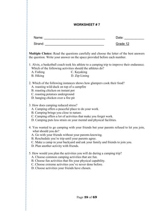 Page 59 of 69
WORKSHEET # 7
Name: __________________________________ Date: ___________
Strand: _________________________________ Grade 12
Multiple Choice: Read the questions carefully and choose the letter of the best answers
the question. Write your answer on the space provided before each number.
1. Alvin, a basketball coach took his athlete to a camping trip to improve their endurance.
Which of the following activities should the athletes do?
A. Fishing C. Kayaking
B. Hiking D. Zip-Lining
2. Which of the following instances shows how glampers cook their food?
A. roasting wild duck on top of a campfire
B. roasting chicken on instant pot
C. roasting potatoes underground
D. hanging chicken over a fire pit
3. How does camping reduced stress?
A. Camping offers a peaceful place to do your work.
B. Camping brings you close to nature.
C. Camping offers a lot of activities that make you forget work.
D. Camping puts less strain on your mental and physical facilities.
4. You wanted to go camping with your friends but your parents refused to let you join,
what should you do?
A. Go with your friends without your parents knowing.
B. Reschedule you’re trip until your parents agree.
C. Make a camp in your backyard and ask your family and friends to join you.
D. Plan another activity with friends.
5. How would you plan the activities you will do during a camping trip?
A. Choose common camping activities that are fun.
B. Choose fun activities that fits your physical capability.
C. Choose extreme activities you’ve never done before.
D. Choose activities your friends have chosen.
 