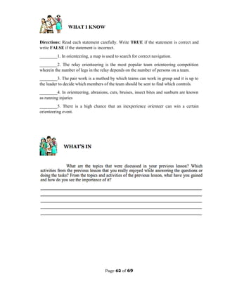Page 62 of 69
Directions: Read each statement carefully. Write TRUE if the statement is correct and
write FALSE if the statement is incorrect.
________1. In orienteering, a map is used to search for correct navigation.
________2. The relay orienteering is the most popular team orienteering competition
wherein the number of legs in the relay depends on the number of persons on a team.
________3. The pair work is a method by which teams can work in group and it is up to
the leader to decide which members of the team should be sent to find which controls.
________4. In orienteering, abrasions, cuts, bruises, insect bites and sunburn are known
as running injuries
________5. There is a high chance that an inexperience orienteer can win a certain
orienteering event.
 