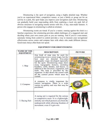 Page 63 of 69
Orienteering is the sport of navigation, using a highly detailed map. Whether
you’re an experienced hiker, competitive runner, or just a family or group out for an
activity in a park, this sport helps you improve your navigation each time. Orienteering
can gradually build your map-reading skills from exploring a local city park full of
obvious structures to navigating remote terrain with few, if any, man-made features. A
person who engages in orienteering is called an orienteer.
Orienteering events are timed. If you’re a runner, running against the clock is a
familiar experience, but orienteering provides added challenges of a staggered start and
deciding where your own course goes as you are running. And if you’re a non-runner,
automatic timing from control to control provides a way to measure your navigational
effectiveness across routes and compare later with others who made different choices.
Good route choice often beats raw speed.
 
