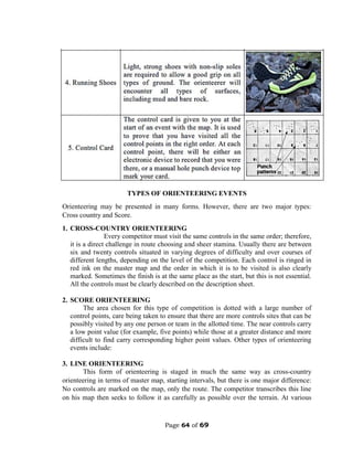 Page 64 of 69
TYPES OF ORIENTEERING EVENTS
Orienteering may be presented in many forms. However, there are two major types:
Cross country and Score.
1. CROSS-COUNTRY ORIENTEERING
Every competitor must visit the same controls in the same order; therefore,
it is a direct challenge in route choosing and sheer stamina. Usually there are between
six and twenty controls situated in varying degrees of difficulty and over courses of
different lengths, depending on the level of the competition. Each control is ringed in
red ink on the master map and the order in which it is to be visited is also clearly
marked. Sometimes the finish is at the same place as the start, but this is not essential.
All the controls must be clearly described on the description sheet.
2. SCORE ORIENTEERING
The area chosen for this type of competition is dotted with a large number of
control points, care being taken to ensure that there are more controls sites that can be
possibly visited by any one person or team in the allotted time. The near controls carry
a low point value (for example, five points) while those at a greater distance and more
difficult to find carry corresponding higher point values. Other types of orienteering
events include:
3. LINE ORIENTEERING
This form of orienteering is staged in much the same way as cross-country
orienteering in terms of master map, starting intervals, but there is one major difference:
No controls are marked on the map, only the route. The competitor transcribes this line
on his map then seeks to follow it as carefully as possible over the terrain. At various
 