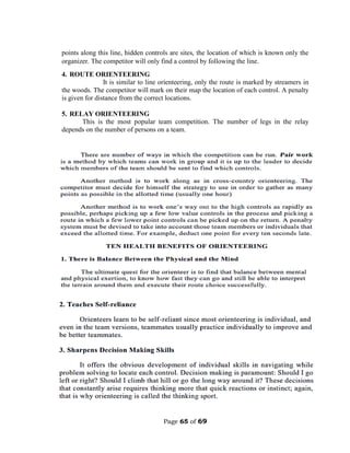 Page 65 of 69
points along this line, hidden controls are sites, the location of which is known only the
organizer. The competitor will only find a control by following the line.
4. ROUTE ORIENTEERING
It is similar to line orienteering, only the route is marked by streamers in
the woods. The competitor will mark on their map the location of each control. A penalty
is given for distance from the correct locations.
5. RELAY ORIENTEERING
This is the most popular team competition. The number of legs in the relay
depends on the number of persons on a team.
 