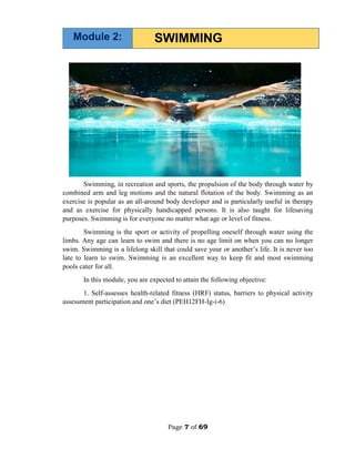 Page 7 of 69
Swimming, in recreation and sports, the propulsion of the body through water by
combined arm and leg motions and the natural flotation of the body. Swimming as an
exercise is popular as an all-around body developer and is particularly useful in therapy
and as exercise for physically handicapped persons. It is also taught for lifesaving
purposes. Swimming is for everyone no matter what age or level of fitness.
Swimming is the sport or activity of propelling oneself through water using the
limbs. Any age can learn to swim and there is no age limit on when you can no longer
swim. Swimming is a lifelong skill that could save your or another’s life. It is never too
late to learn to swim. Swimming is an excellent way to keep fit and most swimming
pools cater for all.
In this module, you are expected to attain the following objective:
1. Self-assesses health-related fitness (HRF) status, barriers to physical activity
assessment participation and one’s diet (PEH12FH-Ig-i-6)
SWIMMING
Module 2:
 