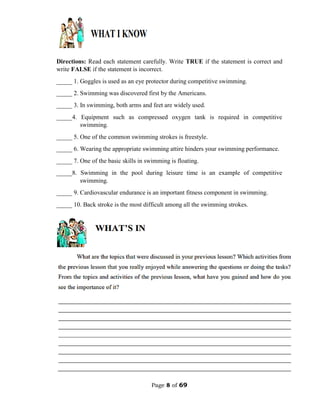 Page 8 of 69
Directions: Read each statement carefully. Write TRUE if the statement is correct and
write FALSE if the statement is incorrect.
_____ 1. Goggles is used as an eye protector during competitive swimming.
_____ 2. Swimming was discovered first by the Americans.
_____ 3. In swimming, both arms and feet are widely used.
_____4. Equipment such as compressed oxygen tank is required in competitive
swimming.
_____ 5. One of the common swimming strokes is freestyle.
_____ 6. Wearing the appropriate swimming attire hinders your swimming performance.
_____ 7. One of the basic skills in swimming is floating.
_____8. Swimming in the pool during leisure time is an example of competitive
swimming.
_____ 9. Cardiovascular endurance is an important fitness component in swimming.
_____ 10. Back stroke is the most difficult among all the swimming strokes.
 