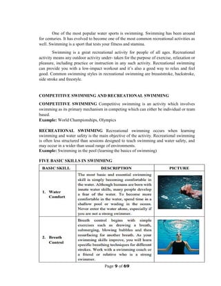 Page 9 of 69
One of the most popular water sports is swimming. Swimming has been around
for centuries. It has evolved to become one of the most common recreational activities as
well. Swimming is a sport that tests your fitness and stamina.
Swimming is a great recreational activity for people of all ages. Recreational
activity means any outdoor activity under- taken for the purpose of exercise, relaxation or
pleasure, including practice or instruction in any such activity. Recreational swimming
can provide you with a low-impact workout and it’s also a good way to relax and feel
good. Common swimming styles in recreational swimming are breaststroke, backstroke,
side stroke and freestyle.
COMPETITIVE SWIMMING AND RECREATIONAL SWIMMING
COMPETITIVE SWIMMING Competitive swimming is an activity which involves
swimming as its primary mechanism in competing which can either be individual or team
based.
Example: World Championships, Olympics
RECREATIONAL SWIMMING Recreational swimming occurs when learning
swimming and water safety is the main objective of the activity. Recreational swimming
is often less structured than sessions designed to teach swimming and water safety, and
may occur in a wider than usual range of environments.
Example: Swimming in the pool (learning the basics of swimming)
FIVE BASIC SKILLS IN SWIMMING
 