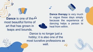 Dance is one of the
most beautiful forms of
art that has grown in
leaps and bounds.
Dance is no longer just a
hobby; it is also one of the
most lucrative professions as
well.
Dance therapy is very much
in vogue these days simply
because the experience of
dancing helps a person to
heal from within.
 