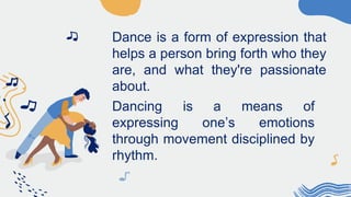 Dance is a form of expression that
helps a person bring forth who they
are, and what they're passionate
about.
Dancing is a means of
expressing one’s emotions
through movement disciplined by
rhythm.
 