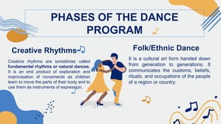 Creative Rhythms
Creative rhythms are sometimes called
fundamental rhythms or natural dances.
It is an end product of exploration and
improvisation of movements as children
learn to move the parts of their body and to
use them as instruments of expression.
PHASES OF THE DANCE
PROGRAM
Folk/Ethnic Dance
It is a cultural art form handed down
from generation to generations. It
communicates the customs, beliefs,
rituals, and occupations of the people
of a region or country.
 