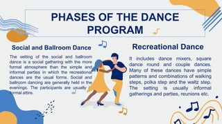 Social and Ballroom Dance
The setting of the social and ballroom
dance is a social gathering with the more
formal atmosphere than the simple and
informal parties in which the recreational
dances are the usual forms. Social and
ballroom dancing are generally held in the
evenings. The participants are usually in
formal attire.
PHASES OF THE DANCE
PROGRAM
Recreational Dance
It includes dance mixers, square
dance round and couple dances.
Many of these dances have simple
patterns and combinations of walking
steps, polka step and the waltz step.
The setting is usually informal
gatherings and parties, reunions etc.
 