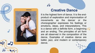 Creative Dance
It is the highest form of dance. It is the end-
product of exploration and improvisation of
movements as the dancer or the
choreographer expresses his feelings or
emotions, ideas, and interpretations. This
is a dance with a definite form, a beginning
and an ending. The principles of art form
are all observed in the composition of the
dance. Examples of creative dance are
ballet, jazz, and modern or contemporary
dance.
 