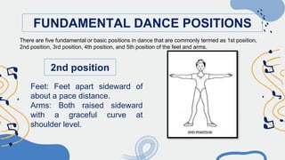 FUNDAMENTAL DANCE POSITIONS
2nd position
Feet: Feet apart sideward of
about a pace distance.
Arms: Both raised sideward
with a graceful curve at
shoulder level.
There are five fundamental or basic positions in dance that are commonly termed as 1st position,
2nd position, 3rd position, 4th position, and 5th position of the feet and arms.
 