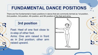 FUNDAMENTAL DANCE POSITIONS
3rd position
Feet: Heel of one foot close to
in-step of other foot.
Arms: One arm raised in front
as in 2nd position; other arm
raised upward.
There are five fundamental or basic positions in dance that are commonly termed as 1st position,
2nd position, 3rd position, 4th position, and 5th position of the feet and arms.
 