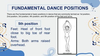 FUNDAMENTAL DANCE POSITIONS
5th position
Feet: Heel of front foot
close to big toe of rear
foot.
Arms: Both arms raised
overhead.
There are five fundamental or basic positions in dance that are commonly termed as 1st position,
2nd position, 3rd position, 4th position, and 5th position of the feet and arms.
 