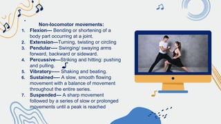 Non-locomotor movements:
1. Flexion--- Bending or shortening of a
body part occurring at a joint.
2. Extension—Turning, twisting or circling
3. Pendular---- Swinging/ swaying arms
forward, backward or sideward.
4. Percussive—Striking and hitting: pushing
and pulling.
5. Vibratory----- Shaking and beating.
6. Sustained---- A slow, smooth flowing
movement with a balance of movement
throughout the entire series.
7. Suspended--- A sharp movement
followed by a series of slow or prolonged
movements until a peak is reached
 