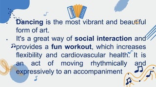  Dancing is the most vibrant and beautiful
form of art.
 It's a great way of social interaction and
provides a fun workout, which increases
flexibility and cardiovascular health. It is
an act of moving rhythmically and
expressively to an accompaniment
 