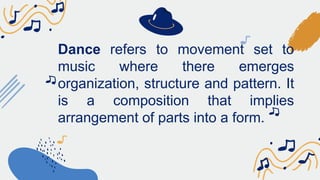 Dance refers to movement set to
music where there emerges
organization, structure and pattern. It
is a composition that implies
arrangement of parts into a form.
 