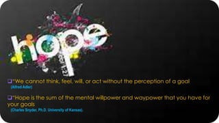 “We cannot think, feel, will, or act without the perception of a goal
(Alfred Adler)
“Hope is the sum of the mental willpower and waypower that you have for
your goals
(Charles Snyder, Ph.D. University of Kansas).
 