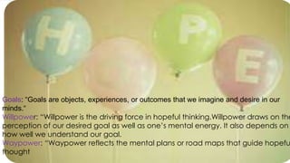 Goals: “Goals are objects, experiences, or outcomes that we imagine and desire in our
minds.“
Willpower: “Willpower is the driving force in hopeful thinking.Willpower draws on the
perception of our desired goal as well as one’s mental energy. It also depends on
how well we understand our goal.
Waypower: “Waypower reflects the mental plans or road maps that guide hopefu
thought
 