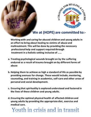 We at (HOPE) are committed to:-
Workingwith and caring for abused children and young adults in
an effort to bring about healing to victims of abuse and
maltreatment. This will be done by providing the necessary
professionalhelp and support required through
treatment in a holistic setting inclusive of ……
a. Treating psychological wounds brought on by the suffering
endured as a result of trauma brought on by different forms of
abuse.
b. Helping them to achieve as high a standard of life as possible by
providing avenues for change. These would include, mentoring,
counseling, and training in academics, self-care and other areas of
personal and social development.
c. Ensuringthat spirituality is explored understood and fostered in
the lives of these children and young adults.
d. Ensuringthe optimal physical health of affected children and
young adults by providing the appropriate diet, exercise and
medical care.
 