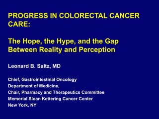 Leonard B. Saltz, MD
Chief, Gastrointestinal Oncology
Department of Medicine,
Chair, Pharmacy and Therapeutics Committee
Memorial Sloan Kettering Cancer Center
New York, NY
PROGRESS IN COLORECTAL CANCER
CARE:
The Hope, the Hype, and the Gap
Between Reality and Perception
 