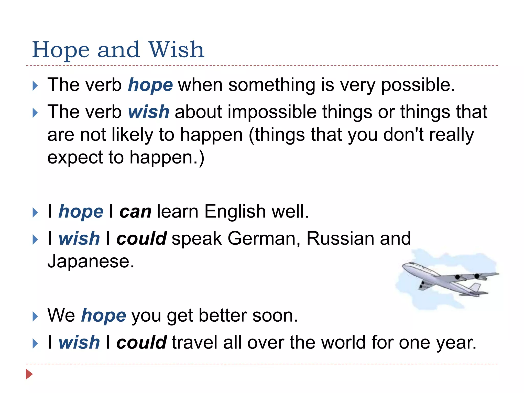 Hope and Wish
 The verb hope when something is very possible.
 The verb wish about impossible things or things that
are not likely to happen (things that you don't really
expect to happen.)
 I hope I can learn English well.
 I wish I could speak German, Russian and
Japanese.
 We hope you get better soon.
 I wish I could travel all over the world for one year.
 