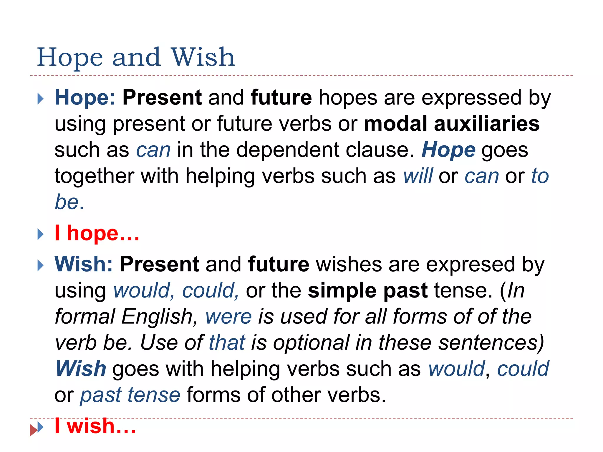 Hope and Wish
 Hope: Present and future hopes are expressed by
using present or future verbs or modal auxiliaries
such as can in the dependent clause. Hope goes
together with helping verbs such as will or can or to
be.
 I hope…
 Wish: Present and future wishes are expresed by
using would, could, or the simple past tense. (In
formal English, were is used for all forms of of the
verb be. Use of that is optional in these sentences)
Wish goes with helping verbs such as would, could
or past tense forms of other verbs.
 I wish…
 