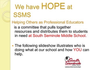 We have HOPE at
SSMS
Helping Others as Professional Educators
 is a committee that pulls together
  resources and distributes them to students
  in need at South Seminole Middle School.

   The following slideshow illustrates who is
    doing what at our school and how YOU can
    help.
 