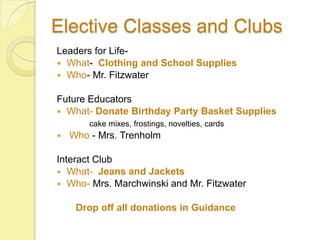 Elective Classes and Clubs
Leaders for Life-
 What- Clothing and School Supplies
 Who- Mr. Fitzwater


Future Educators
 What- Donate Birthday Party Basket Supplies
        cake mixes, frostings, novelties, cards
   Who - Mrs. Trenholm

Interact Club
 What- Jeans and Jackets
 Who- Mrs. Marchwinski and Mr. Fitzwater


     Drop off all donations in Guidance
 