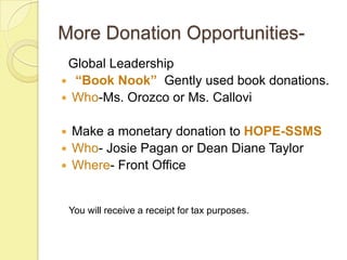 More Donation Opportunities-
 Global Leadership
 “Book Nook” Gently used book donations.
 Who-Ms. Orozco or Ms. Callovi


 Make a monetary donation to HOPE-SSMS
 Who- Josie Pagan or Dean Diane Taylor
 Where- Front Office



    You will receive a receipt for tax purposes.
 