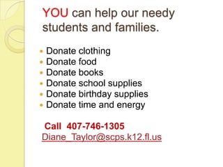 YOU can help our needy
students and families.
   Donate clothing
   Donate food
   Donate books
   Donate school supplies
   Donate birthday supplies
   Donate time and energy

Call 407-746-1305
Diane_Taylor@scps.k12.fl.us
 