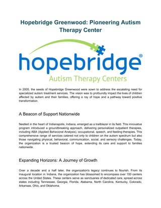 Hopebridge Greenwood: Pioneering Autism
Therapy Center
In 2005, the seeds of Hopebridge Greenwood were sown to address the escalating need for
specialized autism treatment services. The vision was to profoundly impact the lives of children
affected by autism and their families, offering a ray of hope and a pathway toward positive
transformation.
A Beacon of Support Nationwide
Nestled in the heart of Indianapolis, Indiana, emerged as a trailblazer in its field. This innovative
program introduced a groundbreaking approach, delivering personalized outpatient therapies,
including ABA (Applied Behavioral Analysis), occupational, speech, and feeding therapies. This
comprehensive range of services catered not only to children on the autism spectrum but also
those navigating physical, behavioral, communication, social, and sensory challenges. Today,
the organization is a trusted beacon of hope, extending its care and support to families
nationwide.
Expanding Horizons: A Journey of Growth
Over a decade and a half later, the organization's legacy continues to flourish. From its
inaugural location in Indiana, the organization has blossomed to encompass over 100 centers
across the United States. These centers serve as sanctuaries of dedicated care, spread across
states including Tennessee, Georgia, Florida, Alabama, North Carolina, Kentucky, Colorado,
Arkansas, Ohio, and Oklahoma.
 