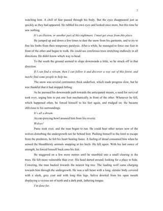 2
watching him. A chill of fear passed through his body. But the eyes disappeared just as
quickly as they had appeared. He rubbed his own eyes and looked once more, but this time he
saw nothing.
It’s an illusion, or another part of this nightmare. I must get away from this place.
He jumped up and down a few times to dust the snow from his garments, and to try to
free his limbs from their temporary paralysis. After a while, he managed to force one foot in
front of the other and began to walk. He could see coniferous trees stretching endlessly in all
directions. He didn't know which way to head.
To the south the ground seemed to slope downwards a little, so he struck off in that
direction.
If I can find a stream, then I can follow it and discover a way out of this forest, and
maybe find some people to help me.
The snow was several centimetres thick underfoot, which made progress slow, but he
was thankful that it had stopped falling.
As he pursued his downwards path towards the anticipated stream, a need for survival
took over, urging him to put one foot mechanically in front of the other. Whenever he fell,
which happened often, he forced himself to his feet again, and trudged on. He became
oblivious to his surroundings.
It’s all a dream.
An ear-piercing howl aroused him from his reverie.
Wolves!
Panic took over, and the man began to run. He could hear other noises now of the
wolves disturbing the undergrowth not far behind him. Pushing himself to the limit to escape
from the predators, he felt his heart beating faster. A feeling of dread consumed him when he
sensed the bloodthirsty animals snapping at his heels. He fell again. With his last ounce of
strength, he forced himself back onto his feet.
He staggered on a few more metres until he stumbled into a small clearing in the
trees. He felt more vulnerable than ever. His head darted around, looking for a place to hide.
Cowering, the man backed towards the nearest big tree. The leading wolf came charging
towards him through the undergrowth. He was a tall beast with a long, slender body covered
with a sleek, grey coat and with long thin legs. Saliva drooled from his open mouth
displaying a vicious set of teeth and a dark pink, lathering tongue.
I’m done for.
 